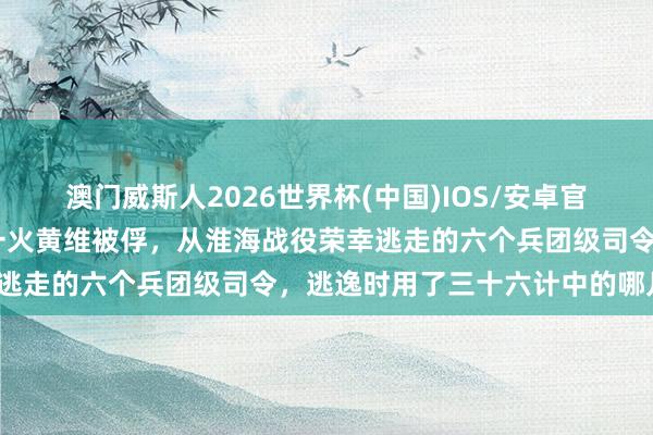 澳门威斯人2026世界杯(中国)IOS/安卓官方下载 黄百韬邱清泉衰一火黄维被俘，从淮海战役荣幸逃走的六个兵团级司令，逃逸时用了三十六计中的哪几计？