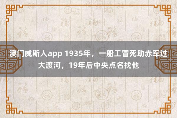 澳门威斯人app 1935年，一船工冒死助赤军过大渡河，19年后中央点名找他
