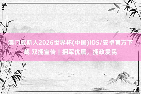 澳门威斯人2026世界杯(中国)IOS/安卓官方下载 双拥宣传丨拥军优属，拥政爱民