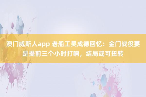 澳门威斯人app 老船工吴成德回忆：金门战役要是提前三个小时打响，结局或可扭转