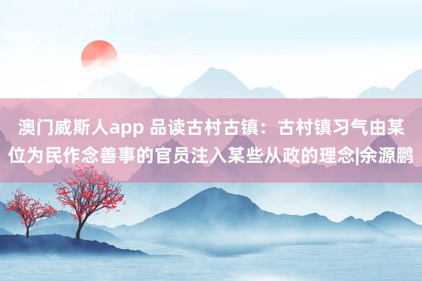 澳门威斯人app 品读古村古镇：古村镇习气由某位为民作念善事的官员注入某些从政的理念|余源鹏