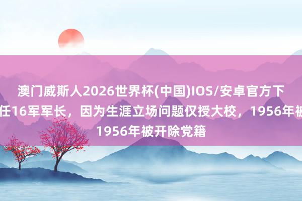 澳门威斯人2026世界杯(中国)IOS/安卓官方下载 他曾担任16军军长，因为生涯立场问题仅授大校，1956年被开除党籍