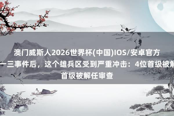 澳门威斯人2026世界杯(中国)IOS/安卓官方下载 九一三事件后，这个雄兵区受到严重冲击：4位首级被解任审查