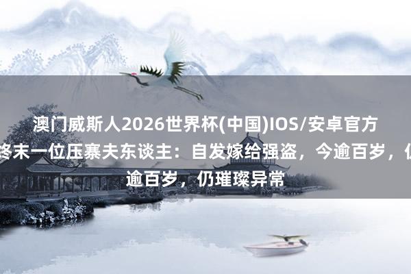 澳门威斯人2026世界杯(中国)IOS/安卓官方下载 中国终末一位压寨夫东谈主：自发嫁给强盗，今逾百岁，仍璀璨异常