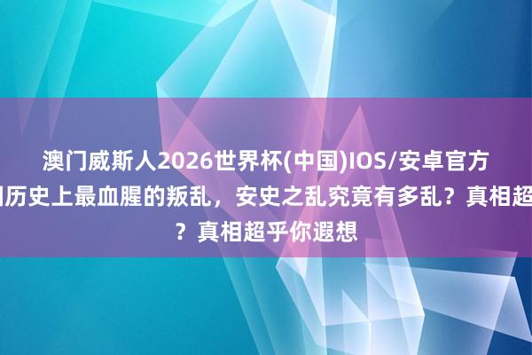 澳门威斯人2026世界杯(中国)IOS/安卓官方下载 中国历史上最血腥的叛乱，安史之乱究竟有多乱？真相超乎你遐想