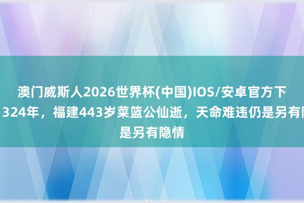 澳门威斯人2026世界杯(中国)IOS/安卓官方下载 1324年，福建443岁菜篮公仙逝，天命难违仍是另有隐情