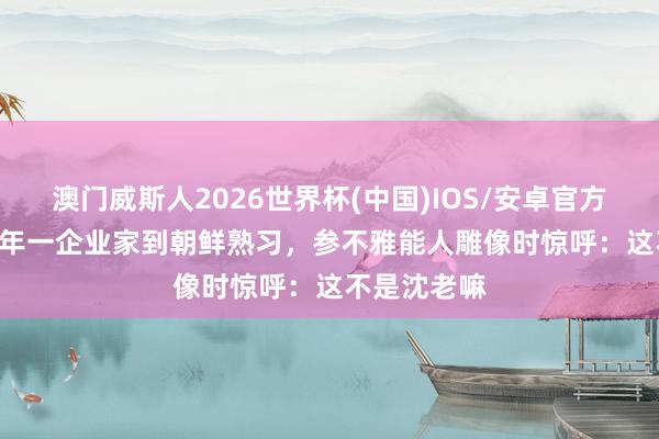 澳门威斯人2026世界杯(中国)IOS/安卓官方下载 1997年一企业家到朝鲜熟习，参不雅能人雕像时惊呼：这不是沈老嘛