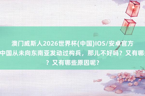 澳门威斯人2026世界杯(中国)IOS/安卓官方下载 为何中国从未向东南亚发动过构兵，那儿不好吗？又有哪些原因呢？