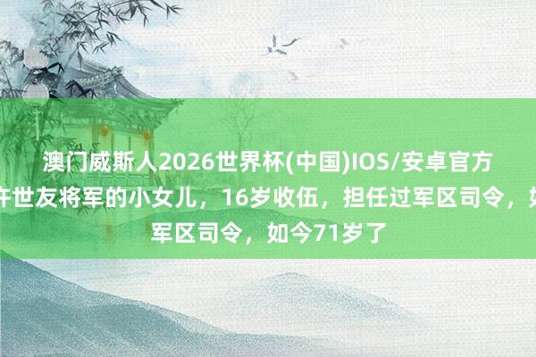 澳门威斯人2026世界杯(中国)IOS/安卓官方下载 他是许世友将军的小女儿，16岁收伍，担任过军区司令，如今71岁了