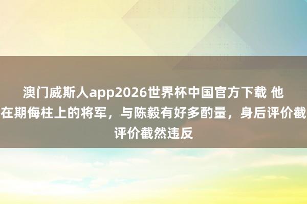 澳门威斯人app2026世界杯中国官方下载 他是被钉在期侮柱上的将军，与陈毅有好多酌量，身后评价截然违反