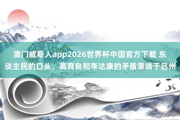 澳门威斯人app2026世界杯中国官方下载 东谈主民的口头，高育良和李达康的矛盾肇端于吕州