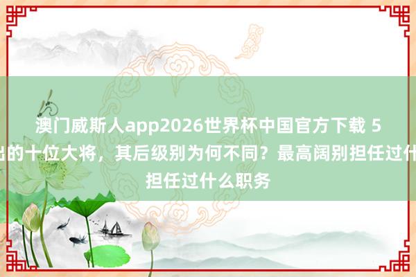 澳门威斯人app2026世界杯中国官方下载 55年评出的十位大将，其后级别为何不同？最高阔别担任过什么职务
