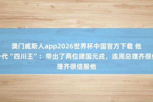 澳门威斯人app2026世界杯中国官方下载 他是第一代“四川王”：带出了两位建国元戎，连周总理齐很信服他