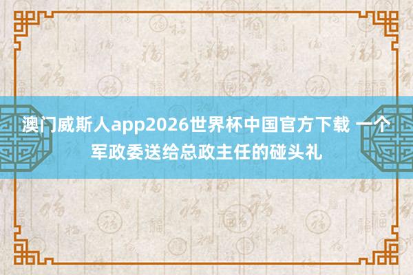 澳门威斯人app2026世界杯中国官方下载 一个军政委送给总政主任的碰头礼