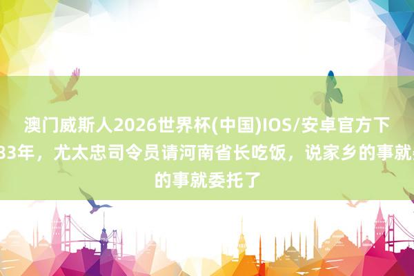 澳门威斯人2026世界杯(中国)IOS/安卓官方下载 1983年，尤太忠司令员请河南省长吃饭，说家乡的事就委托了