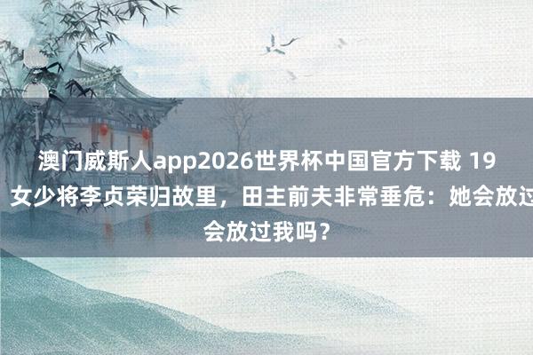 澳门威斯人app2026世界杯中国官方下载 1955年，女少将李贞荣归故里，田主前夫非常垂危：她会放过我吗？