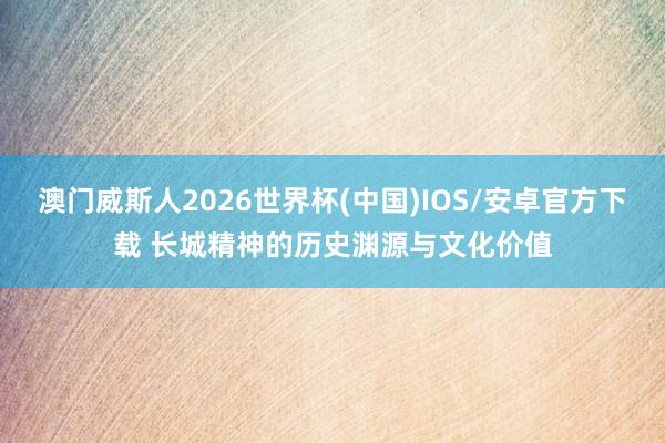 澳门威斯人2026世界杯(中国)IOS/安卓官方下载 长城精神的历史渊源与文化价值