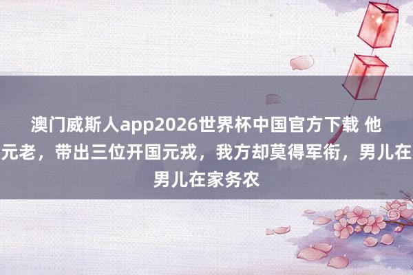 澳门威斯人app2026世界杯中国官方下载 他是我党元老，带出三位开国元戎，我方却莫得军衔，男儿在家务农