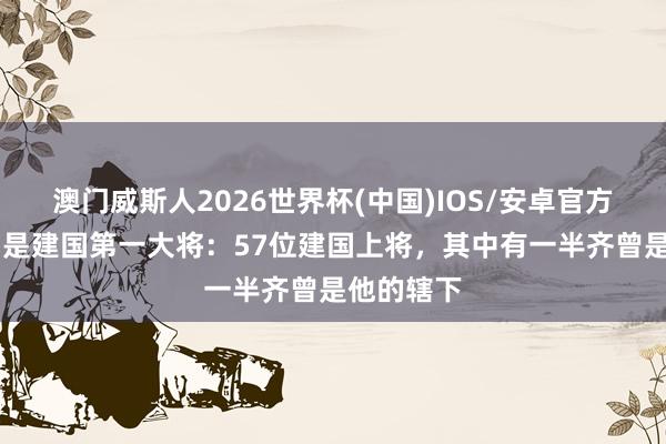 澳门威斯人2026世界杯(中国)IOS/安卓官方下载 他才是建国第一大将：57位建国上将，其中有一半齐曾是他的辖下
