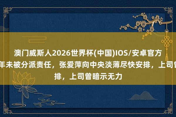 澳门威斯人2026世界杯(中国)IOS/安卓官方下载 他多年未被分派责任，张爱萍向中央淡薄尽快安排，上司曾暗示无力