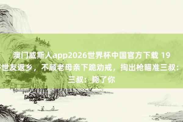 澳门威斯人app2026世界杯中国官方下载 1952年许世友返乡，不顾老母亲下跪劝戒，掏出枪瞄准三叔：毙了你