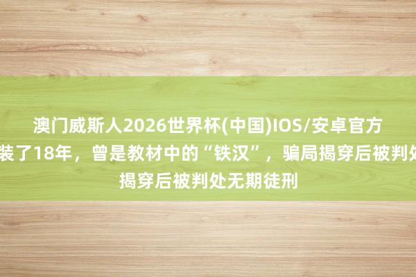 澳门威斯人2026世界杯(中国)IOS/安卓官方下载 他伪装了18年，曾是教材中的“铁汉”，骗局揭穿后被判处无期徒刑