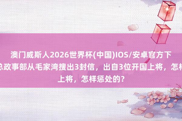 澳门威斯人2026世界杯(中国)IOS/安卓官方下载 71年总政事部从毛家湾搜出3封信，出自3位开国上将，怎样惩处的？