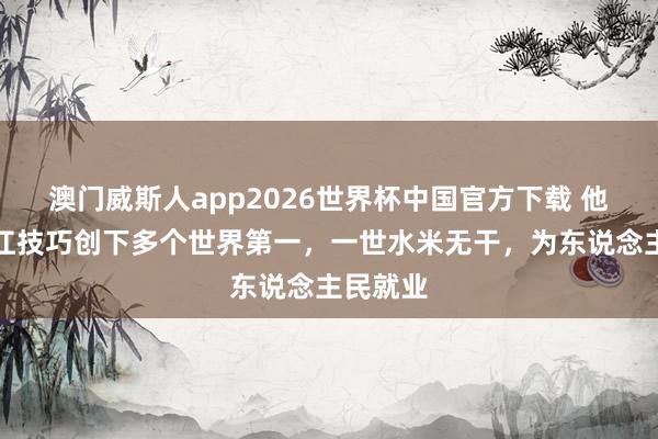 澳门威斯人app2026世界杯中国官方下载 他主政浙江技巧创下多个世界第一，一世水米无干，为东说念主民就业