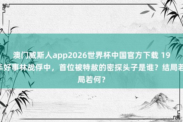 澳门威斯人app2026世界杯中国官方下载 1959年好事林战俘中，首位被特赦的密探头子是谁？结局若何？
