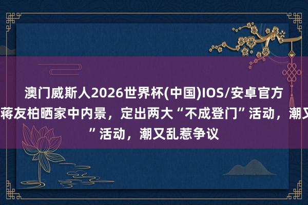 澳门威斯人2026世界杯(中国)IOS/安卓官方下载 49岁蒋友柏晒家中内景，定出两大“不成登门”活动，潮又乱惹争议