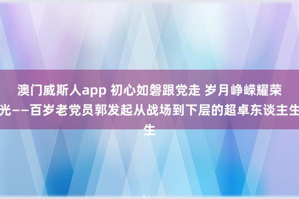 澳门威斯人app 初心如磐跟党走 岁月峥嵘耀荣光——百岁老党员郭发起从战场到下层的超卓东谈主生