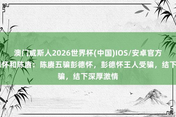 澳门威斯人2026世界杯(中国)IOS/安卓官方下载 彭德怀和陈赓：陈赓五骗彭德怀，彭德怀王人受骗，结下深厚激情