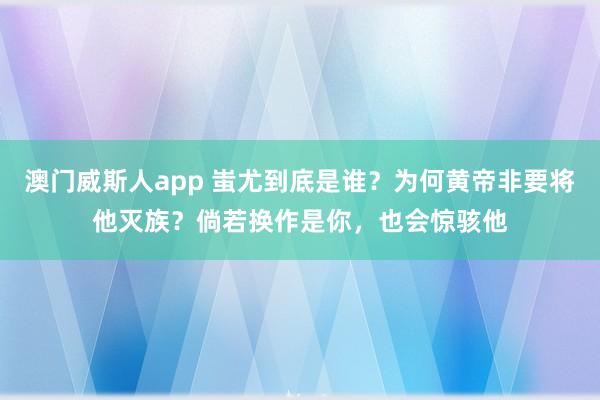 澳门威斯人app 蚩尤到底是谁？为何黄帝非要将他灭族？倘若换作是你，也会惊骇他