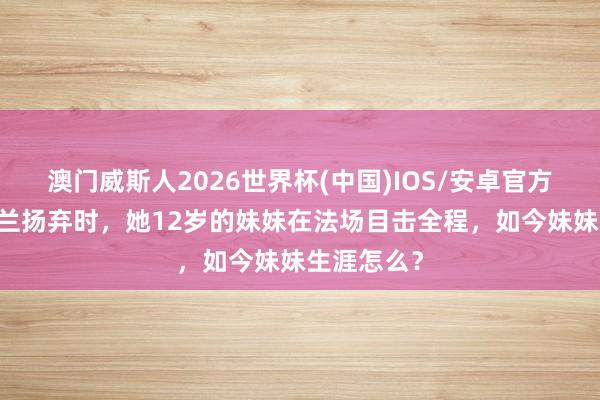 澳门威斯人2026世界杯(中国)IOS/安卓官方下载 刘胡兰扬弃时，她12岁的妹妹在法场目击全程，如今妹妹生涯怎么？