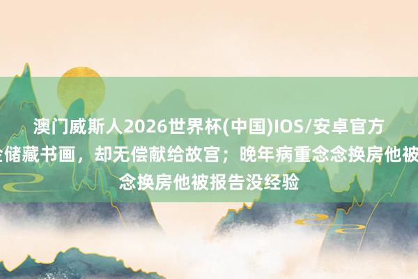 澳门威斯人2026世界杯(中国)IOS/安卓官方下载 花重金储藏书画，却无偿献给故宫；晚年病重念念换房他被报告没经验