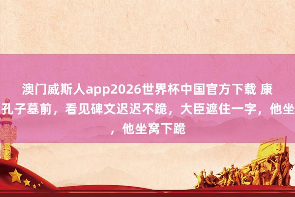 澳门威斯人app2026世界杯中国官方下载 康熙来到孔子墓前，看见碑文迟迟不跪，大臣遮住一字，他坐窝下跪