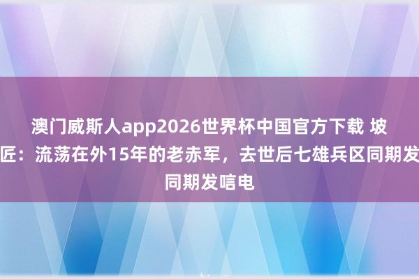 澳门威斯人app2026世界杯中国官方下载 坡脚瓦匠：流荡在外15年的老赤军，去世后七雄兵区同期发唁电