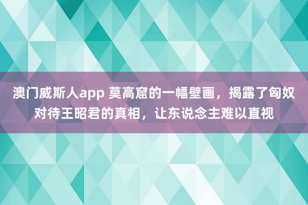 澳门威斯人app 莫高窟的一幅壁画，揭露了匈奴对待王昭君的真相，让东说念主难以直视