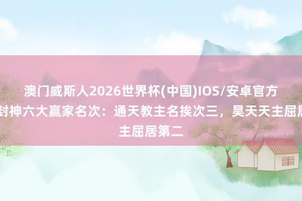 澳门威斯人2026世界杯(中国)IOS/安卓官方下载 封神六大赢家名次：通天教主名挨次三，昊天天主屈居第二