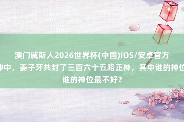 澳门威斯人2026世界杯(中国)IOS/安卓官方下载 封神中，姜子牙共封了三百六十五路正神，其中谁的神位最不好？