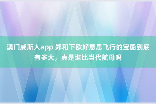 澳门威斯人app 郑和下欧好意思飞行的宝船到底有多大，真是堪比当代航母吗