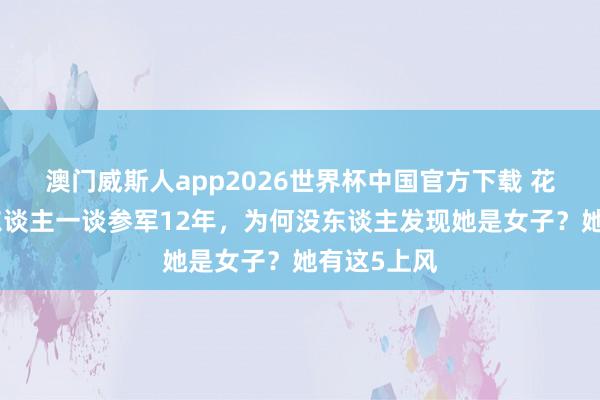 澳门威斯人app2026世界杯中国官方下载 花木兰跟男东谈主一谈参军12年，为何没东谈主发现她是女子？她有这5上风