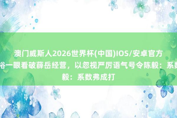 澳门威斯人2026世界杯(中国)IOS/安卓官方下载 粟裕一眼看破薛岳经营，以忽视严厉语气号令陈毅：系数弗成打
