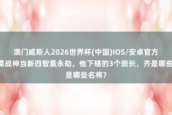澳门威斯人2026世界杯(中国)IOS/安卓官方下载 粟战神当新四智囊永劫，他下辖的3个旅长，齐是哪些名将？