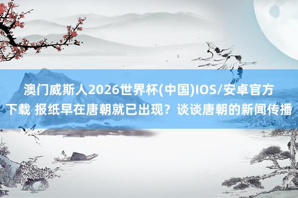 澳门威斯人2026世界杯(中国)IOS/安卓官方下载 报纸早在唐朝就已出现？谈谈唐朝的新闻传播
