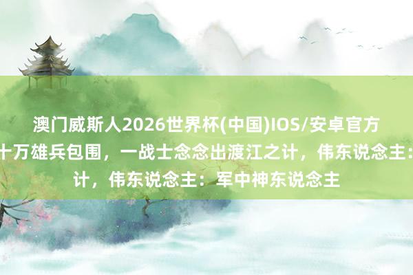 澳门威斯人2026世界杯(中国)IOS/安卓官方下载 三万赤军被十万雄兵包围，一战士念念出渡江之计，伟东说念主：军中神东说念主