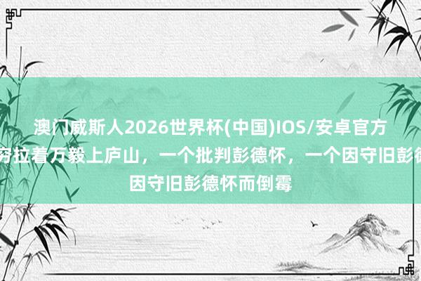 澳门威斯人2026世界杯(中国)IOS/安卓官方下载 宋任穷拉着万毅上庐山，一个批判彭德怀，一个因守旧彭德怀而倒霉