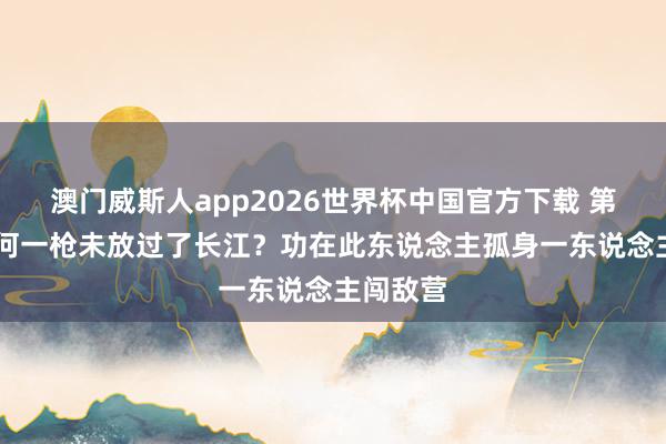 澳门威斯人app2026世界杯中国官方下载 第43军为何一枪未放过了长江？功在此东说念主孤身一东说念主闯敌营