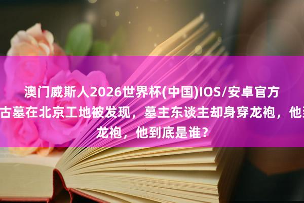 澳门威斯人2026世界杯(中国)IOS/安卓官方下载 简朴古墓在北京工地被发现，墓主东谈主却身穿龙袍，他到底是谁？