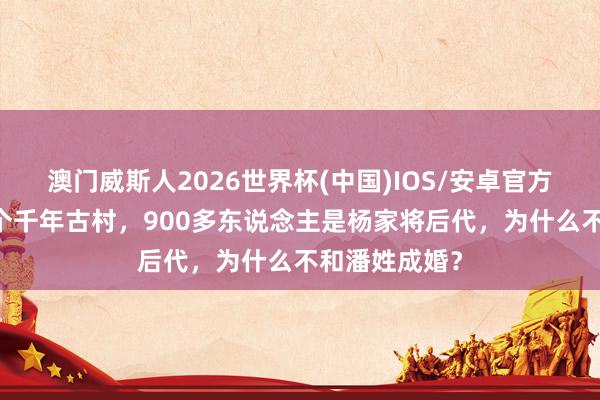 澳门威斯人2026世界杯(中国)IOS/安卓官方下载 山西一个千年古村，900多东说念主是杨家将后代，为什么不和潘姓成婚？